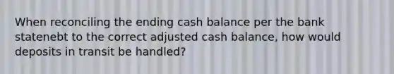 When reconciling the ending cash balance per the bank statenebt to the correct adjusted cash balance, how would deposits in transit be handled?