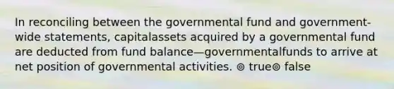 In reconciling between the governmental fund and government-wide statements, capitalassets acquired by a governmental fund are deducted from fund balance—governmentalfunds to arrive at net position of governmental activities. ⊚ true⊚ false