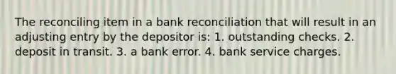 The reconciling item in a bank reconciliation that will result in an adjusting entry by the depositor is: 1. outstanding checks. 2. deposit in transit. 3. a bank error. 4. bank service charges.