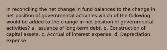 In reconciling the net change in fund balances to the change in net position of governmental activities which of the following would be added to the change in net position of governmental activities? a. Issuance of long-term debt. b. Construction of capital assets. c. Accrual of interest expense. d. Depreciation expense.