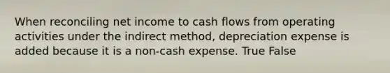 When reconciling net income to cash flows from operating activities under the indirect method, depreciation expense is added because it is a non-cash expense. True False