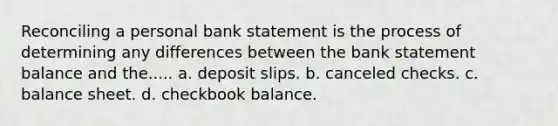 Reconciling a personal bank statement is the process of determining any differences between the bank statement balance and the..... a. deposit slips. b. canceled checks. c. balance sheet. d. checkbook balance.