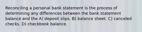 Reconciling a personal bank statement is the process of determining any differences between the bank statement balance and the A) deposit slips. B) balance sheet. C) canceled checks. D) checkbook balance.