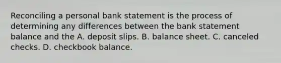 Reconciling a personal bank statement is the process of determining any differences between the bank statement balance and the A. deposit slips. B. balance sheet. C. canceled checks. D. checkbook balance.