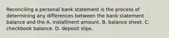 Reconciling a personal bank statement is the process of determining any differences between the bank statement balance and the A. installment amount. B. balance sheet. C. checkbook balance. D. deposit slips.