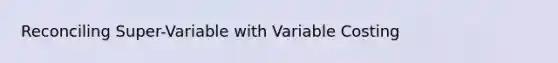 Reconciling Super-Variable with Variable Costing