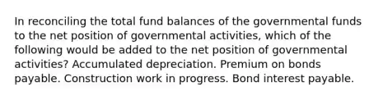 In reconciling the total fund balances of the governmental funds to the net position of governmental activities, which of the following would be added to the net position of governmental activities? Accumulated depreciation. Premium on bonds payable. Construction work in progress. Bond interest payable.