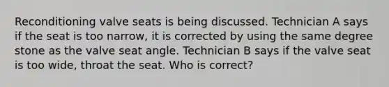 Reconditioning valve seats is being discussed. Technician A says if the seat is too narrow, it is corrected by using the same degree stone as the valve seat angle. Technician B says if the valve seat is too wide, throat the seat. Who is correct?