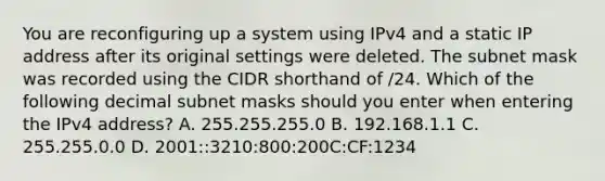 You are reconfiguring up a system using IPv4 and a static IP address after its original settings were deleted. The subnet mask was recorded using the CIDR shorthand of /24. Which of the following decimal subnet masks should you enter when entering the IPv4 address? A. 255.255.255.0 B. 192.168.1.1 C. 255.255.0.0 D. 2001::3210:800:200C:CF:1234