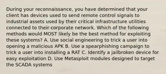 During your reconnaissance, you have determined that your client has devices used to send remote control signals to industrial assets used by their critical infrastructure utilities connected to their corporate network. Which of the following methods would MOST likely be the best method for exploiting these systems? A. Use social engineering to trick a user into opening a malicious APK B. Use a spearphishing campaign to trick a user into installing a RAT C. Identify a jailbroken device for easy exploitation D. Use Metasploit modules designed to target the SCADA systems