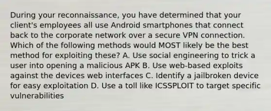 During your reconnaissance, you have determined that your client's employees all use Android smartphones that connect back to the corporate network over a secure VPN connection. Which of the following methods would MOST likely be the best method for exploiting these? A. Use social engineering to trick a user into opening a malicious APK B. Use web-based exploits against the devices web interfaces C. Identify a jailbroken device for easy exploitation D. Use a toll like ICSSPLOIT to target specific vulnerabilities