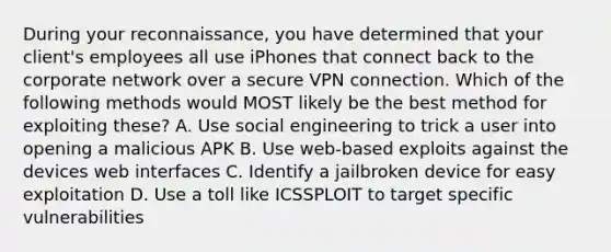 During your reconnaissance, you have determined that your client's employees all use iPhones that connect back to the corporate network over a secure VPN connection. Which of the following methods would MOST likely be the best method for exploiting these? A. Use social engineering to trick a user into opening a malicious APK B. Use web-based exploits against the devices web interfaces C. Identify a jailbroken device for easy exploitation D. Use a toll like ICSSPLOIT to target specific vulnerabilities