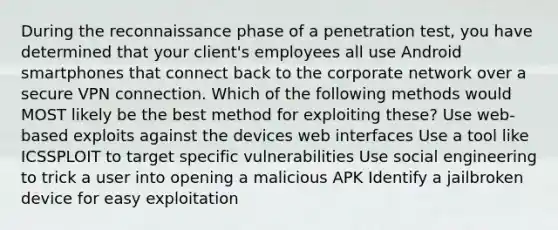 During the reconnaissance phase of a penetration test, you have determined that your client's employees all use Android smartphones that connect back to the corporate network over a secure VPN connection. Which of the following methods would MOST likely be the best method for exploiting these? Use web-based exploits against the devices web interfaces Use a tool like ICSSPLOIT to target specific vulnerabilities Use social engineering to trick a user into opening a malicious APK Identify a jailbroken device for easy exploitation