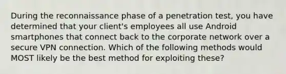 During the reconnaissance phase of a penetration test, you have determined that your client's employees all use Android smartphones that connect back to the corporate network over a secure VPN connection. Which of the following methods would MOST likely be the best method for exploiting these?