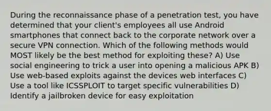 During the reconnaissance phase of a penetration test, you have determined that your client's employees all use Android smartphones that connect back to the corporate network over a secure VPN connection. Which of the following methods would MOST likely be the best method for exploiting these? A) Use social engineering to trick a user into opening a malicious APK B) Use web-based exploits against the devices web interfaces C) Use a tool like ICSSPLOIT to target specific vulnerabilities D) Identify a jailbroken device for easy exploitation