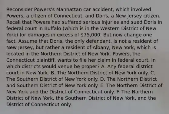 Reconsider Powers's Manhattan car accident, which involved Powers, a citizen of Connecticut, and Doris, a New Jersey citizen. Recall that Powers had suffered serious injuries and sued Doris in federal court in Buffalo (which is in the Western District of New York) for damages in excess of 75,000. But now change one fact. Assume that Doris, the only defendant, is not a resident of New Jersey, but rather a resident of Albany, New York, which is located in the Northern District of New York. Powers, the Connecticut plaintiff, wants to file her claim in federal court. In which districts would venue be proper? A. Any federal district court in New York. B. The Northern District of New York only. C. The Southern District of New York only. D. The Northern District and Southern District of New York only. E. The Northern District of New York and the District of Connecticut only. F. The Northern District of New York, the Southern District of New York, and the District of Connecticut only.