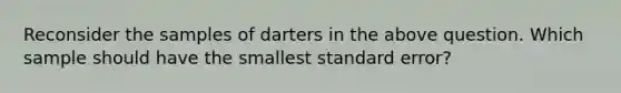 Reconsider the samples of darters in the above question. Which sample should have the smallest standard error?