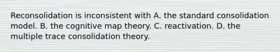 Reconsolidation is inconsistent with A. the standard consolidation model. B. the cognitive map theory. C. reactivation. D. the multiple trace consolidation theory.