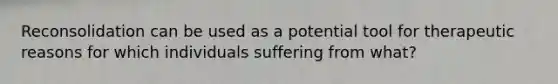 Reconsolidation can be used as a potential tool for therapeutic reasons for which individuals suffering from what?