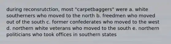 during reconsrutction, most "carpetbaggers" were a. white southerners who moved to the north b. freedmen who moved out of the south c. former confederates who moved to the west d. northern white veterans who moved to the south e. northern politicians who took offices in southern states