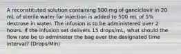 A reconstituted solution containing 500 mg of ganciclovir in 20 mL of sterile water for injection is added to 500 mL of 5% dextrose in water. The infusion is to be administered over 2 hours. If the infusion set delivers 15 drops/mL, what should the flow rate be to administer the bag over the designated time interval? (Drops/Min)