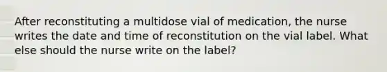 After reconstituting a multidose vial of medication, the nurse writes the date and time of reconstitution on the vial label. What else should the nurse write on the label?