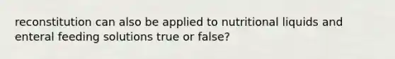 reconstitution can also be applied to nutritional liquids and enteral feeding solutions true or false?