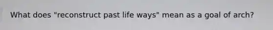 What does "reconstruct past life ways" mean as a goal of arch?