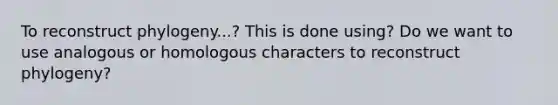 To reconstruct phylogeny...? This is done using? Do we want to use analogous or homologous characters to reconstruct phylogeny?