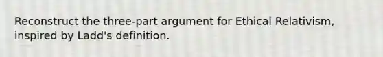 Reconstruct the three-part argument for Ethical Relativism, inspired by Ladd's definition.