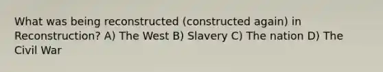 What was being reconstructed (constructed again) in Reconstruction? A) The West B) Slavery C) The nation D) The Civil War