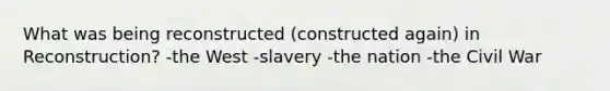 What was being reconstructed (constructed again) in Reconstruction? -the West -slavery -the nation -the Civil War