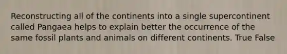 Reconstructing all of the continents into a single supercontinent called Pangaea helps to explain better the occurrence of the same fossil plants and animals on different continents. True False