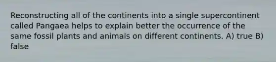 Reconstructing all of the continents into a single supercontinent called Pangaea helps to explain better the occurrence of the same fossil plants and animals on different continents. A) true B) false