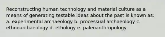 Reconstructing human technology and material culture as a means of generating testable ideas about the past is known as: a. experimental archaeology b. processual archaeology c. ethnoarchaeology d. ethology e. paleoanthropology