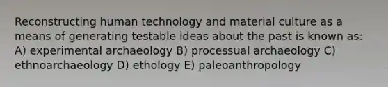 Reconstructing human technology and material culture as a means of generating testable ideas about the past is known as: A) experimental archaeology B) processual archaeology C) ethnoarchaeology D) ethology E) paleoanthropology