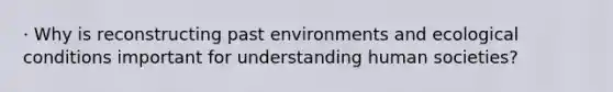 · Why is reconstructing past environments and ecological conditions important for understanding human societies?