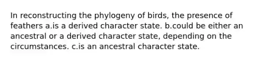 In reconstructing the phylogeny of birds, the presence of feathers a.is a derived character state. b.could be either an ancestral or a derived character state, depending on the circumstances. c.is an ancestral character state.