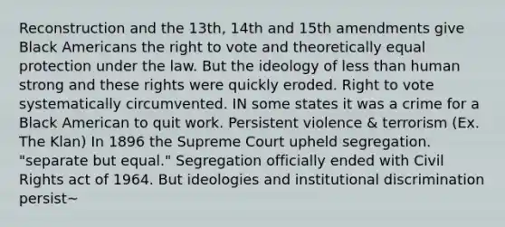 Reconstruction and the 13th, 14th and 15th amendments give Black Americans the right to vote and theoretically equal protection under the law. But the ideology of less than human strong and these rights were quickly eroded. Right to vote systematically circumvented. IN some states it was a crime for a Black American to quit work. Persistent violence & terrorism (Ex. The Klan) In 1896 the Supreme Court upheld segregation. "separate but equal." Segregation officially ended with Civil Rights act of 1964. But ideologies and institutional discrimination persist~