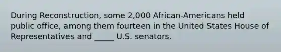 During Reconstruction, some 2,000 African-Americans held public office, among them fourteen in the United States House of Representatives and _____ U.S. senators.