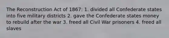 The Reconstruction Act of 1867: 1. divided all Confederate states into five military districts 2. gave the Confederate states money to rebuild after the war 3. freed all Civil War prisoners 4. freed all slaves