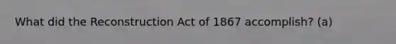 What did the Reconstruction Act of 1867 accomplish? (a)