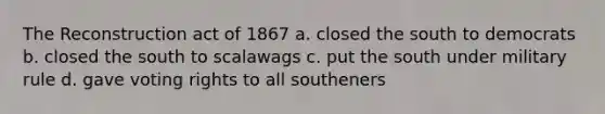 The Reconstruction act of 1867 a. closed the south to democrats b. closed the south to scalawags c. put the south under military rule d. gave voting rights to all southeners