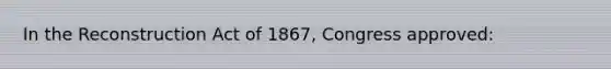 In the Reconstruction Act of 1867, Congress approved: