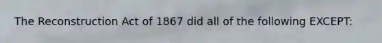 The Reconstruction Act of 1867 did all of the following EXCEPT: