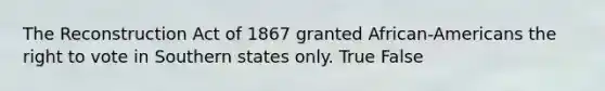The Reconstruction Act of 1867 granted African-Americans the right to vote in Southern states only. True False