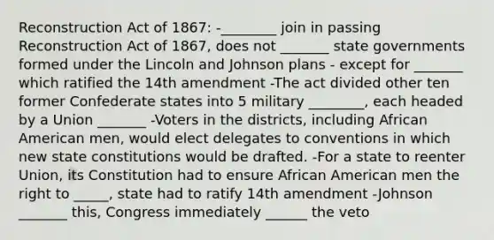 Reconstruction Act of 1867: -________ join in passing Reconstruction Act of 1867, does not _______ state governments formed under the Lincoln and Johnson plans - except for _______ which ratified the 14th amendment -The act divided other ten former Confederate states into 5 military ________, each headed by a Union _______ -Voters in the districts, including African American men, would elect delegates to conventions in which new state constitutions would be drafted. -For a state to reenter Union, its Constitution had to ensure African American men the right to _____, state had to ratify 14th amendment -Johnson _______ this, Congress immediately ______ the veto