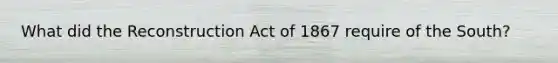 What did the Reconstruction Act of 1867 require of the South?