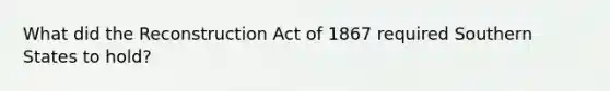 What did the Reconstruction Act of 1867 required Southern States to hold?