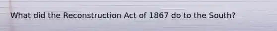 What did the Reconstruction Act of 1867 do to the South?